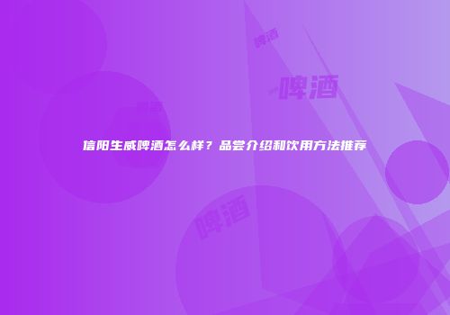 信阳生威啤酒怎么样？品尝介绍和饮用方法推荐