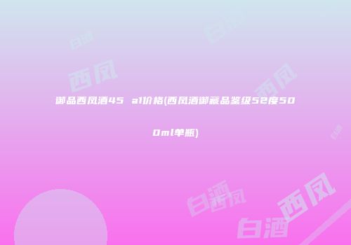 御品西凤酒45 a1价格(西凤酒御藏品鉴级52度500ml单瓶)
