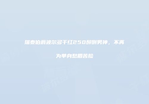 瑞泰伯爵波尔多干红250醉倒男神，不再为单身愁眉苦脸