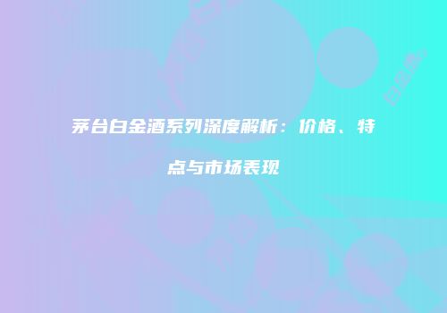 茅台白金酒系列深度解析：价格、特点与市场表现