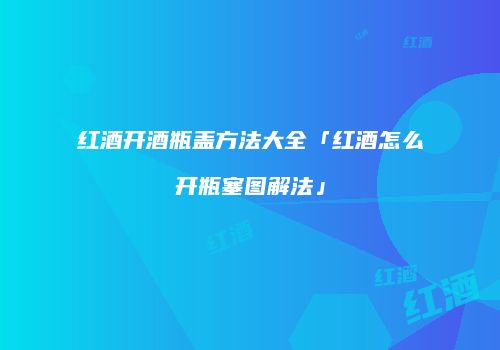 红酒开酒瓶盖方法大全「红酒怎么开瓶塞图解法」