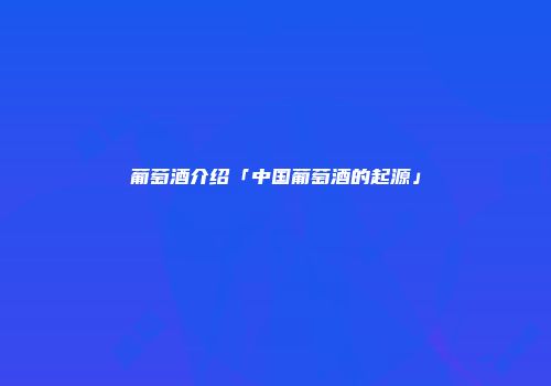 葡萄酒介绍「中国葡萄酒的起源」
