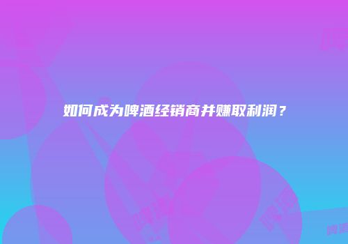 如何成为啤酒经销商并赚取利润？
