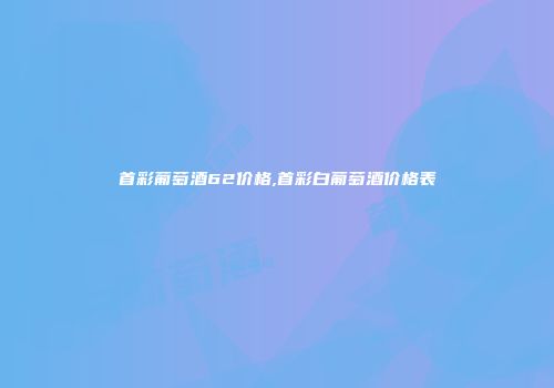 首彩葡萄酒62价格,首彩白葡萄酒价格表