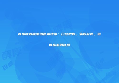 百威臻藏精酿铝瓶黄啤酒：口感醇厚，外观时尚，值得品鉴的佳酿