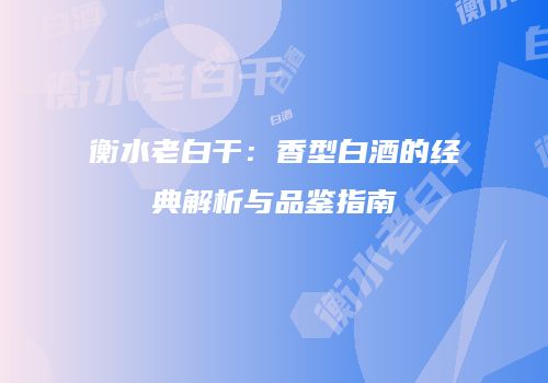 衡水老白干：香型白酒的经典解析与品鉴指南
