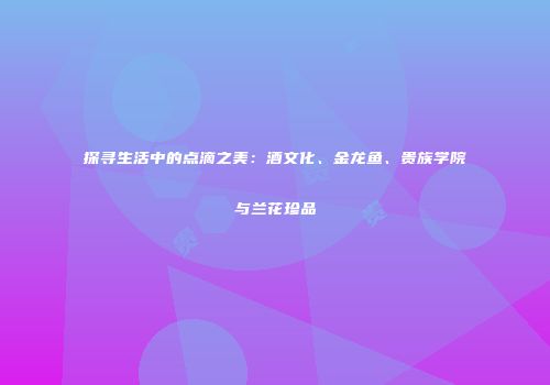 探寻生活中的点滴之美：酒文化、金龙鱼、贵族学院与兰花珍品