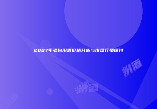 2007年老白汾酒价格分析与市场行情探讨