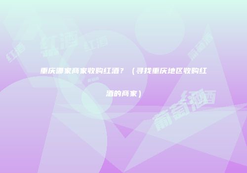 重庆哪家商家收购红酒？（寻找重庆地区收购红酒的商家）