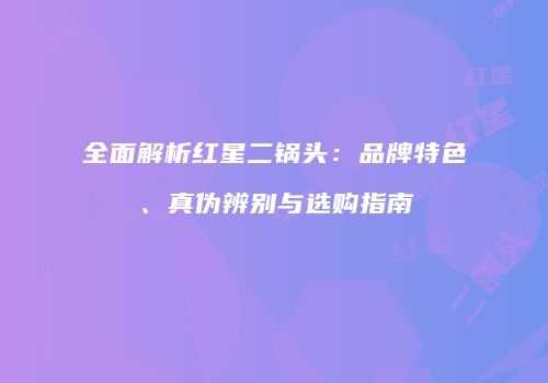 全面解析红星二锅头：品牌特色、真伪辨别与选购指南