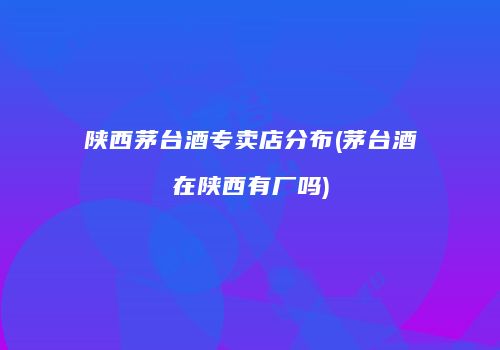 陕西茅台酒专卖店分布(茅台酒在陕西有厂吗)