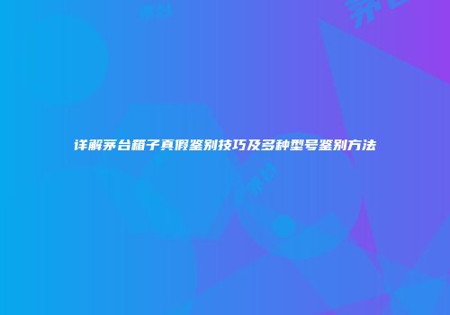 详解茅台箱子真假鉴别技巧及多种型号鉴别方法