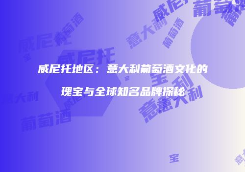 威尼托地区：意大利葡萄酒文化的瑰宝与全球知名品牌探秘