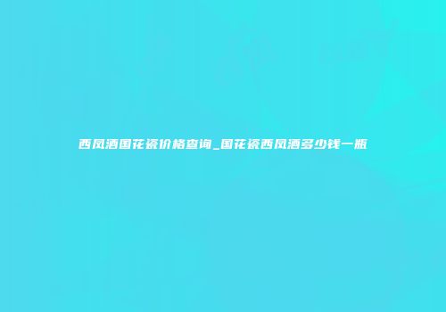 西凤酒国花瓷价格查询_国花瓷西凤酒多少钱一瓶