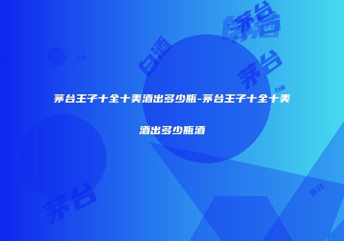 茅台王子十全十美酒出多少瓶-茅台王子十全十美酒出多少瓶酒
