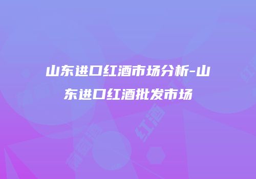 山东进口红酒市场分析-山东进口红酒批发市场