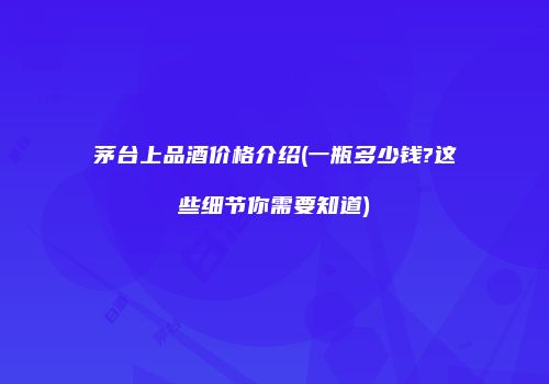 茅台上品酒价格介绍(一瓶多少钱?这些细节你需要知道)