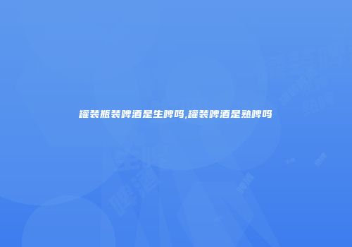 罐装瓶装啤酒是生啤吗,罐装啤酒是熟啤吗
