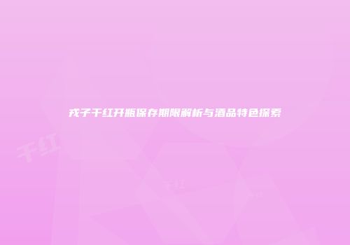 戎子干红开瓶保存期限解析与酒品特色探索