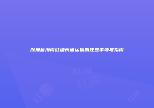 深圳至海南红酒长途运输的注意事项与指南