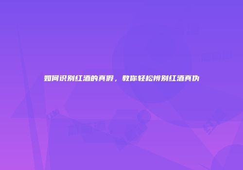 如何识别红酒的真假，教你轻松辨别红酒真伪