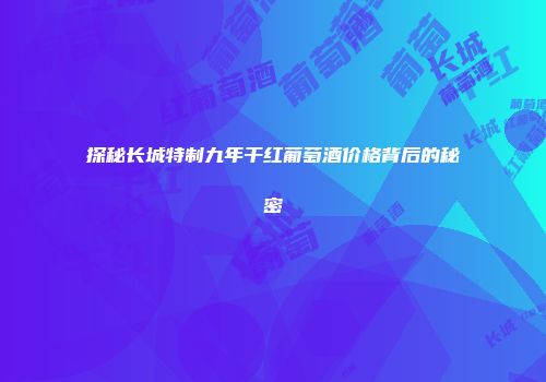 探秘长城特制九年干红葡萄酒价格背后的秘密