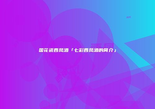 国花瓷西凤酒「七彩西凤酒的简介」