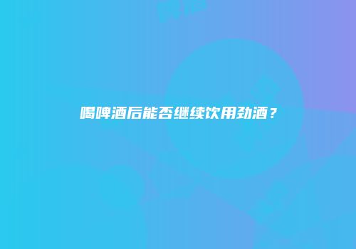 喝啤酒后能否继续饮用劲酒？