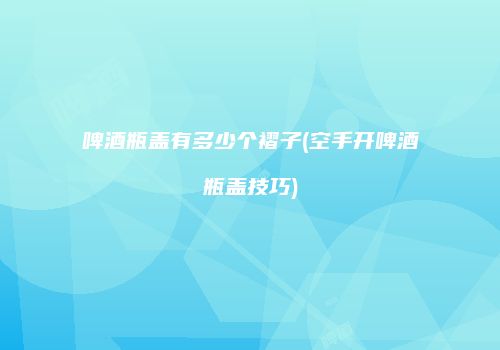 啤酒瓶盖有多少个褶子(空手开啤酒瓶盖技巧)