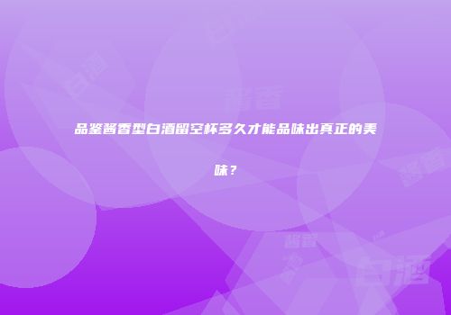 品鉴酱香型白酒留空杯多久才能品味出真正的美味？