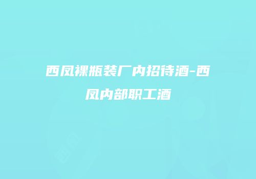 西凤裸瓶装厂内招待酒-西凤内部职工酒