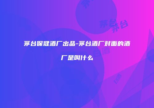 茅台保健酒厂出品-茅台酒厂对面的酒厂是叫什么