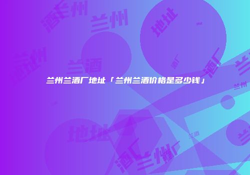 兰州兰酒厂地址「兰州兰酒价格是多少钱」