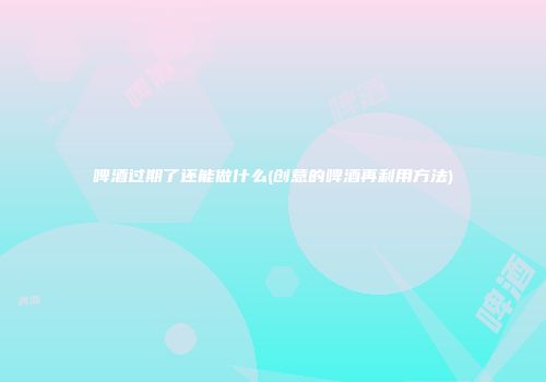 啤酒过期了还能做什么(创意的啤酒再利用方法)
