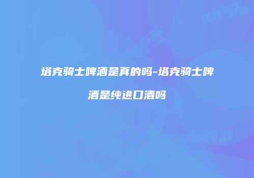 塔克骑士啤酒是真的吗-塔克骑士啤酒是纯进口酒吗