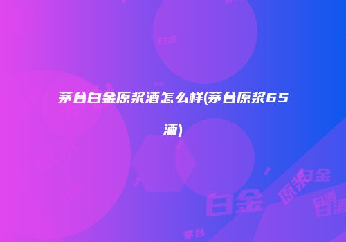 茅台白金原浆酒怎么样(茅台原浆65酒)