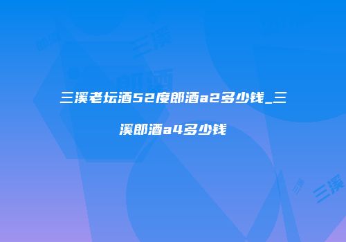 三溪老坛酒52度郎酒a2多少钱_三溪郎酒a4多少钱