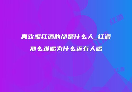 喜欢喝红酒的都是什么人_红酒那么难喝为什么还有人喝