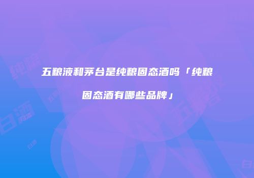 五粮液和茅台是纯粮固态酒吗「纯粮固态酒有哪些品牌」