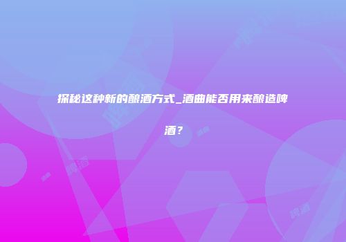 探秘这种新的酿酒方式_酒曲能否用来酿造啤酒？