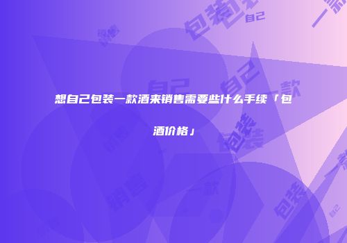 想自己包装一款酒来销售需要些什么手续「包酒价格」