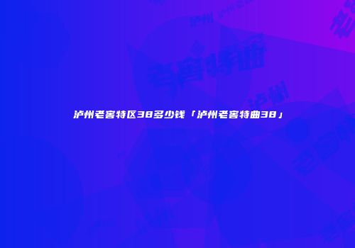 泸州老窖特区38多少钱「泸州老窖特曲38」