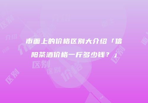 市面上的价格区别大介绍「信阳茶酒价格一斤多少钱？」