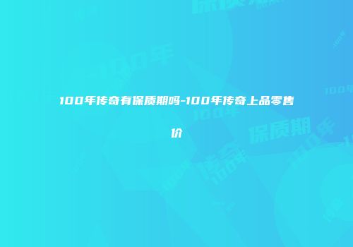 100年传奇有保质期吗-100年传奇上品零售价