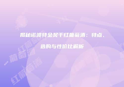 揭秘诺波特金奖干红葡萄酒：特点、选购与性价比解析