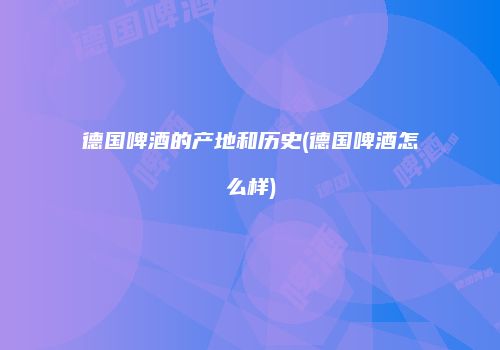 德国啤酒的产地和历史(德国啤酒怎么样)