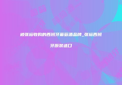 被张裕收购的西班牙葡萄酒品牌_张裕西班牙原装进口