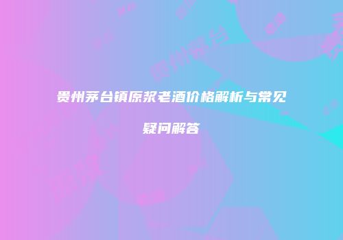 贵州茅台镇原浆老酒价格解析与常见疑问解答