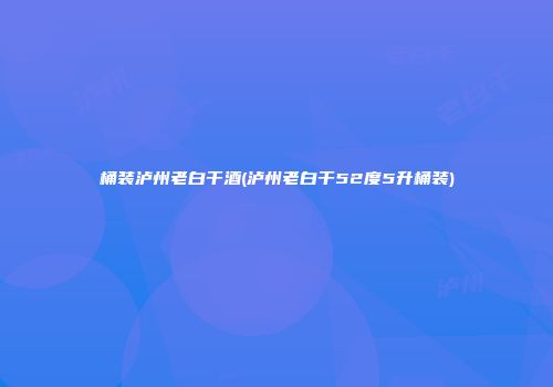 桶装泸州老白干酒(泸州老白干52度5升桶装)