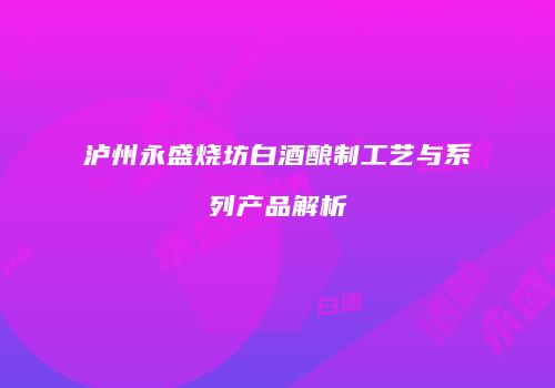 泸州永盛烧坊白酒酿制工艺与系列产品解析